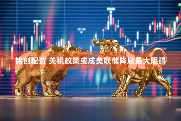铭创配资 关税政策或成美联储降息最大阻碍