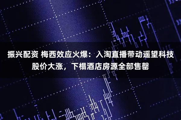 振兴配资 梅西效应火爆：入淘直播带动遥望科技股价大涨，下榻酒店房源全部售罄