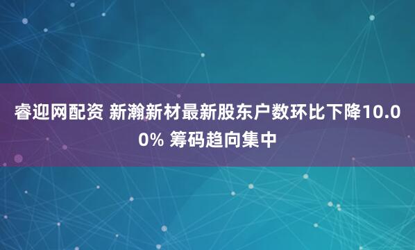 睿迎网配资 新瀚新材最新股东户数环比下降10.00% 筹码趋向集中