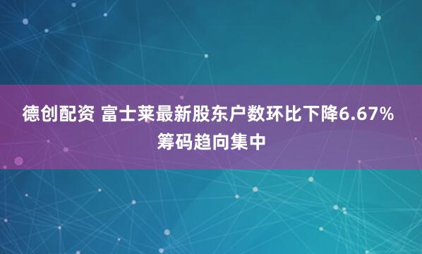德创配资 富士莱最新股东户数环比下降6.67% 筹码趋向集中