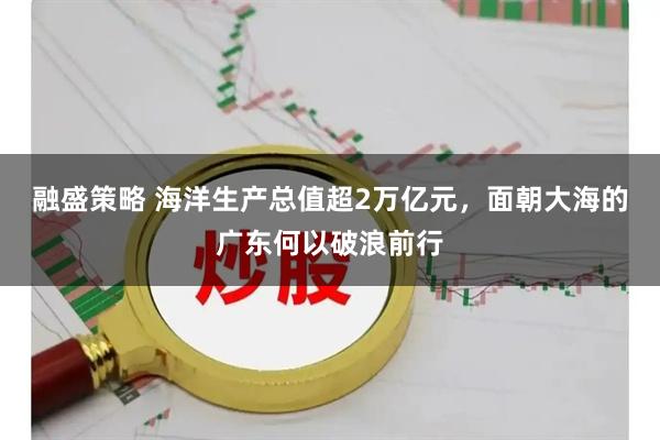 融盛策略 海洋生产总值超2万亿元，面朝大海的广东何以破浪前行