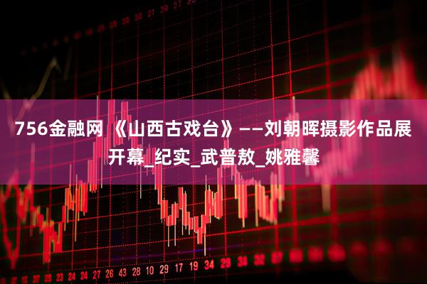 756金融网 《山西古戏台》——刘朝晖摄影作品展开幕_纪实_武普敖_姚雅馨