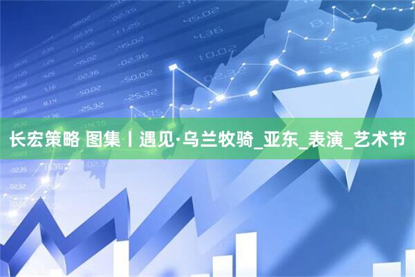 长宏策略 图集丨遇见·乌兰牧骑_亚东_表演_艺术节