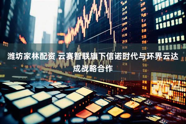 潍坊家林配资 云赛智联旗下信诺时代与环界云达成战略合作