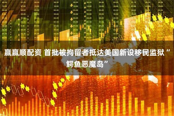 赢赢顺配资 首批被拘留者抵达美国新设移民监狱“鳄鱼恶魔岛”