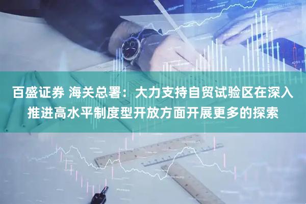 百盛证券 海关总署：大力支持自贸试验区在深入推进高水平制度型开放方面开展更多的探索