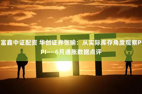 富鑫中证配资 华创证券张瑜：从实际库存角度观察PPI——6月通胀数据点评