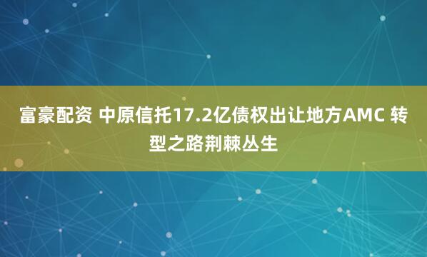 富豪配资 中原信托17.2亿债权出让地方AMC 转型之路荆棘丛生