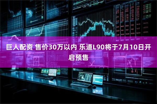 巨人配资 售价30万以内 乐道L90将于7月10日开启预售