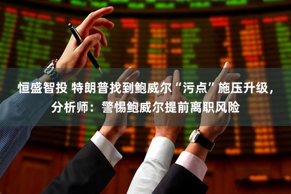 恒盛智投 特朗普找到鲍威尔“污点”施压升级，分析师：警惕鲍威尔提前离职风险