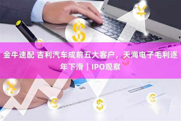 金牛速配 吉利汽车成前五大客户，天海电子毛利逐年下滑｜IPO观察