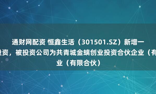 通财网配资 恒鑫生活（301501.SZ）新增一起对外投资，被投资公司为共青城金螭创业投资合伙企业（有限合伙）