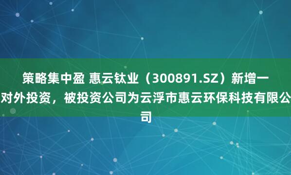 策略集中盈 惠云钛业（300891.SZ）新增一起对外投资，被投资公司为云浮市惠云环保科技有限公司
