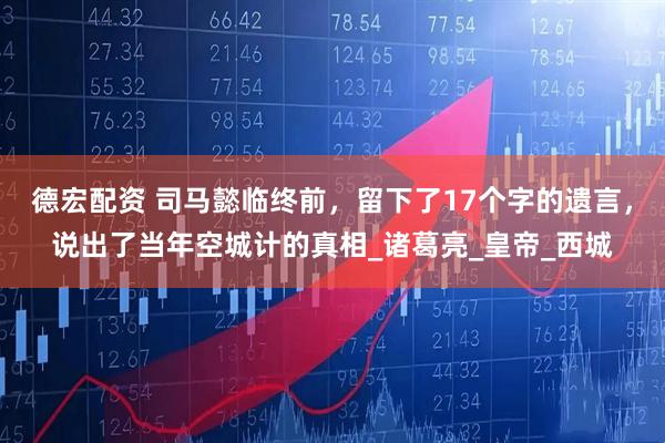 德宏配资 司马懿临终前，留下了17个字的遗言，说出了当年空城计的真相_诸葛亮_皇帝_西城