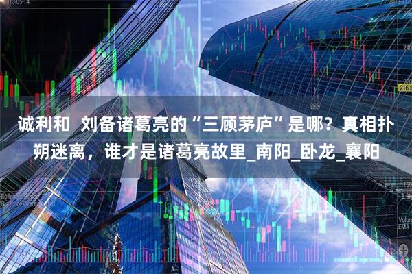 诚利和  刘备诸葛亮的“三顾茅庐”是哪？真相扑朔迷离，谁才是诸葛亮故里_南阳_卧龙_襄阳