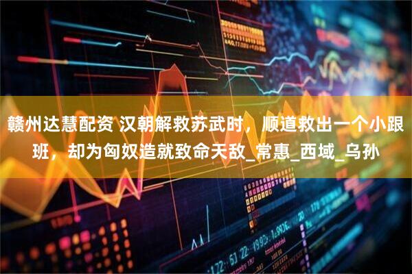 赣州达慧配资 汉朝解救苏武时，顺道救出一个小跟班，却为匈奴造就致命天敌_常惠_西域_乌孙