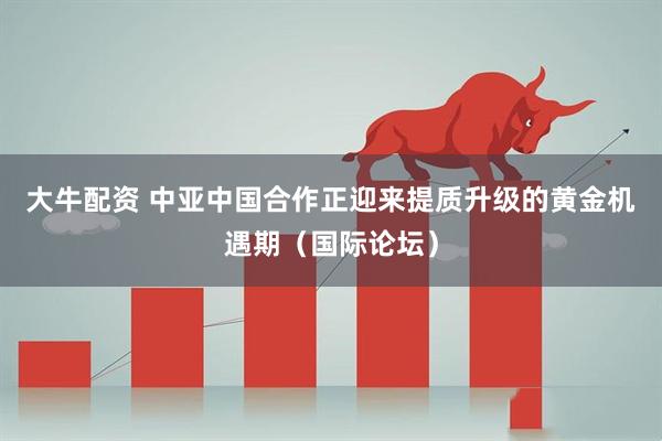 大牛配资 中亚中国合作正迎来提质升级的黄金机遇期（国际论坛）
