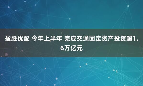 盈胜优配 今年上半年 完成交通固定资产投资超1.6万亿元