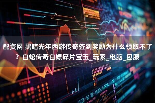 配资网 黑暗光年西游传奇签到奖励为什么领取不了？白蛇传奇白嫖碎片宝玉_玩家_电脑_包服