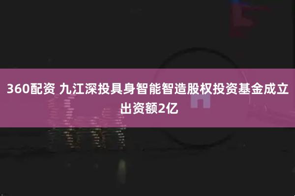 360配资 九江深投具身智能智造股权投资基金成立 出资额2亿