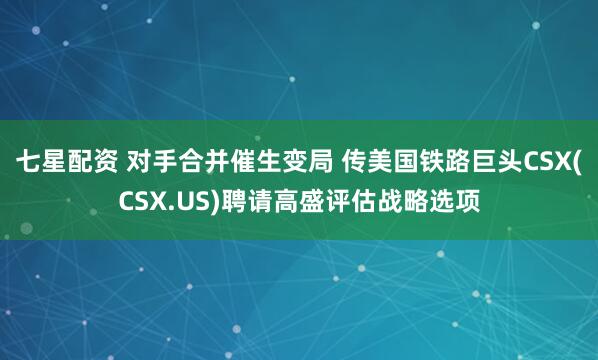 七星配资 对手合并催生变局 传美国铁路巨头CSX(CSX.US)聘请高盛评估战略选项