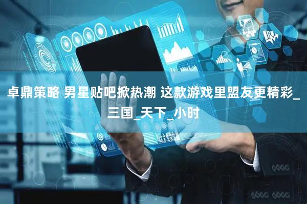 卓鼎策略 男星贴吧掀热潮 这款游戏里盟友更精彩_三国_天下_小时