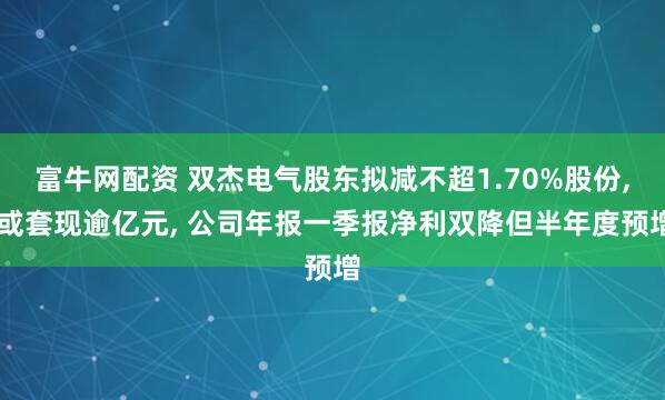 富牛网配资 双杰电气股东拟减不超1.70%股份, 或套现逾亿元, 公司年报一季报净利双降但半年度预增