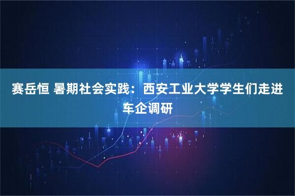 赛岳恒 暑期社会实践：西安工业大学学生们走进车企调研