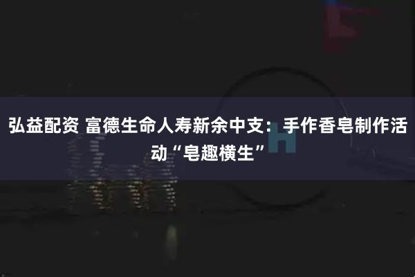 弘益配资 富德生命人寿新余中支：手作香皂制作活动“皂趣横生”