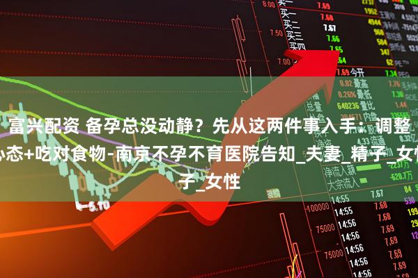 富兴配资 备孕总没动静？先从这两件事入手：调整心态+吃对食物-南京不孕不育医院告知_夫妻_精子_女性