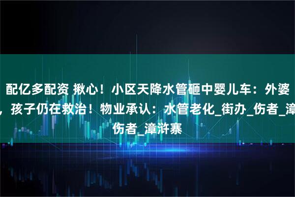 配亿多配资 揪心！小区天降水管砸中婴儿车：外婆无碍，孩子仍在救治！物业承认：水管老化_街办_伤者_漳浒寨